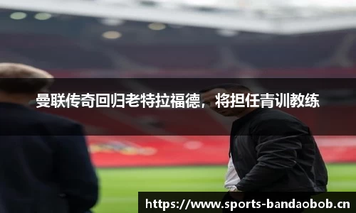 曼联传奇回归老特拉福德，将担任青训教练