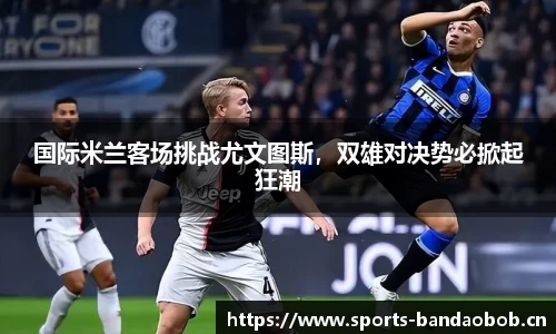 国际米兰客场挑战尤文图斯，双雄对决势必掀起狂潮